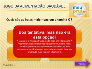 Quais são as frutas mais ricas em vitamina C? 
Boa tentativa, mas não era 
esta opção! 
A laranja e o Kiwi são frutas muito ricas em vitamina C. A 
vitamina C não só fortalece o sistema imunitário mais 
também ajuda na formação dos ossos e dentes. Pelo 
menos uma das frutas que ingere durante o dia deve ser 
uma fruta mais rica em vitamina C. 
Pergunta 8 de 17 Próximo 
 