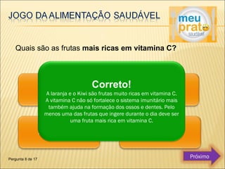 Quais são as frutas mais ricas em vitamina C? 
Correto! 
A laranja e o Kiwi são frutas muito ricas em vitamina C. 
A vitamina C não só fortalece o sistema imunitário mais 
também ajuda na formação dos ossos e dentes. Pelo 
menos uma das frutas que ingere durante o dia deve ser 
uma fruta mais rica em vitamina C. 
Pergunta 8 de 17 Próximo 
 