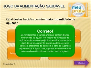 Qual destas bebidas contém maior quantidade de 
açúcar? 
Correto! 
Os refrigerantes e sumos artificiais contem grande 
quantidade de açúcar (em média de 5 pacotes de 
açúcar por lata) que é prejudicial a saúde, aumenta o 
risco de caries, aumenta o peso, podem provocar 
celulite e problemas de pele com a acne se ingeridos 
regularmente. A água, chás, iogurtes e sumos naturais 
são uma boa alternativa e contém menos açúcar. 
Pergunta 9 de 17 Próximo 
 