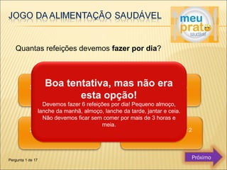 Quantas refeições devemos fazer por dia? 
Boa tentativa, mas não era 
esta opção! 
Devemos fazer 6 refeições por dia! Pequeno almoço, 
lanche da manhã, almoço, lanche da tarde, jantar e ceia. 
Não devemos ficar sem comer por mais de 3 horas e 
meia. 
Pergunta 1 de 17 Próximo 
 
