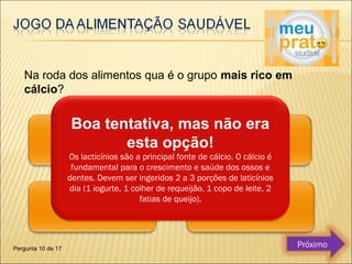 Na roda dos alimentos qua é o grupo mais rico em 
cálcio? 
Boa tentativa, mas não era 
esta opção! 
Os lacticínios são a principal fonte de cálcio. O cálcio é 
fundamental para o crescimento e saúde dos ossos e 
dentes. Devem ser ingeridos 2 a 3 porções de laticínios 
dia (1 iogurte, 1 colher de requeijão, 1 copo de leite, 2 
fatias de queijo). 
Pergunta 10 de 17 Próximo 
 