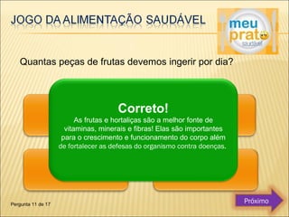 Quantas peças de frutas devemos ingerir por dia? 
Correto! 
As frutas e hortaliças são a melhor fonte de 
vitaminas, minerais e fibras! Elas são importantes 
para o crescimento e funcionamento do corpo além 
de fortalecer as defesas do organismo contra doenças. 
Pergunta 11 de 17 Próximo 
 