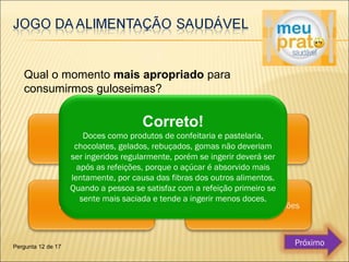 Qual o momento mais apropriado para 
consumirmos guloseimas? 
Correto! 
Doces como produtos de confeitaria e pastelaria, 
chocolates, gelados, rebuçados, gomas não deveriam 
ser ingeridos regularmente, porém se ingerir deverá ser 
após as refeições, porque o açúcar é absorvido mais 
lentamente, por causa das fibras dos outros alimentos. 
Quando a pessoa se satisfaz com a refeição primeiro se 
sente mais saciada e tende a ingerir menos doces. 
Pergunta 12 de 17 Próximo 
 