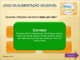 Quantas refeições devemos fazer por dia? 
Correto! 
Devemos fazer 6 refeições por dia! Pequeno almoço, 
lanche da manhã, almoço, lanche da tarde, jantar e 
ceia. Não devemos ficar sem comer por mais de 3 
horas e meia. 
Pergunta 1 de 17 Próximo 
 