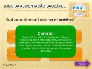 Qual destes alimentos é mais rico em proteínas? 
Correto! 
Queijo, carne e peixe. A proteína é um nutriente 
fundamental para o nosso organismo, pois auxilia na 
construção e manutenção dos músculos, pele, cabelo e 
unhas. Alguns alimentos ricos em proteínas são a carne 
vermelha, carne de porco, frango, ovos, leite e seus 
derivados. 
Pergunta 13 de 17 Próximo 
 