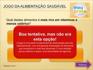 Qual destes alimentos é mais rico em vitaminas e 
menos calórico? 
Boa tentativa, mas não era 
esta opção! 
A sopa é uma parte fundamental da alimentação pois ela, 
habitualmente, une uma grande diversidade de alimentos 
que constituem a roda dos alimentos. É uma refeição 
pouco calórica e possui uma diversidade de legumes. 
Pergunta 14 de 17 Próximo 
 