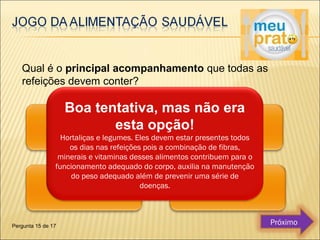Qual é o principal acompanhamento que todas as 
refeições devem conter? 
Boa tentativa, mas não era 
esta opção! 
Hortaliças e legumes. Eles devem estar presentes todos 
os dias nas refeições pois a combinação de fibras, 
minerais e vitaminas desses alimentos contribuem para o 
funcionamento adequado do corpo, auxilia na manutenção 
do peso adequado além de prevenir uma série de 
doenças. 
Pergunta 15 de 17 Próximo 
 