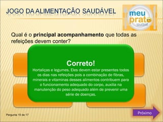 Qual é o principal acompanhamento que todas as 
refeições devem conter? 
Correto! 
Hortaliças e legumes. Eles devem estar presentes todos 
os dias nas refeições pois a combinação de fibras, 
minerais e vitaminas desses alimentos contribuem para 
o funcionamento adequado do corpo, auxilia na 
manutenção do peso adequado além de prevenir uma 
série de doenças. 
Pergunta 15 de 17 Próximo 
 