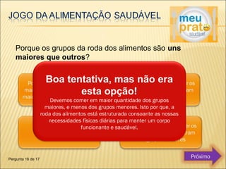 Porque os grupos da roda dos alimentos são uns 
maiores que outros? 
Boa tentativa, mas não era 
esta opção! 
Devemos comer em maior quantidade dos grupos 
maiores, e menos dos grupos menores. Isto por que, a 
roda dos alimentos está estruturada consoante as nossas 
necessidades físicas diárias para manter um corpo 
funcionante e saudável. 
Pergunta 16 de 17 Próximo 
 