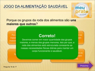 Porque os grupos da roda dos alimentos são uns 
maiores que outros? 
Correto! 
Devemos comer em maior quantidade dos grupos 
maiores, e menos dos grupos menores. Isto por que, a 
roda dos alimentos está estruturada consoante as 
nossas necessidades físicas diárias para manter um 
corpo funcionante e saudável. 
Pergunta 16 de 17 Próximo 
 