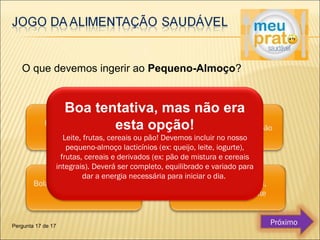 O que devemos ingerir ao Pequeno-Almoço? 
Boa tentativa, mas não era 
esta opção! 
Leite, frutas, cereais ou pão! Devemos incluir no nosso 
pequeno-almoço lacticínios (ex: queijo, leite, iogurte), 
frutas, cereais e derivados (ex: pão de mistura e cereais 
integrais). Deverá ser completo, equilibrado e variado para 
dar a energia necessária para iniciar o dia. 
Pergunta 17 de 17 Próximo 
 
