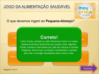 O que devemos ingerir ao Pequeno-Almoço? 
Correto! 
Leite, frutas, cereais ou pão! Devemos incluir no nosso 
pequeno-almoço lacticínios (ex: queijo, leite, iogurte), 
frutas, cereais e derivados (ex: pão de mistura e cereais 
integrais). Deverá ser completo, equilibrado e variado 
para dar a energia necessária para iniciar o dia. 
Pergunta 17 de 17 Próximo 
 