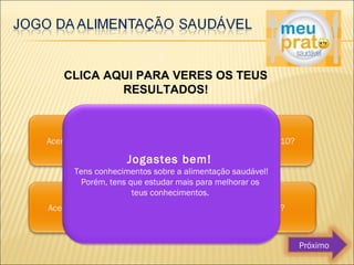 CLICA AQUI PARA VERES OS TEUS 
RESULTADOS! 
Jogastes bem! 
Tens conhecimentos sobre a alimentação saudável! 
Porém, tens que estudar mais para melhorar os 
teus conhecimentos. 
Próximo 
 