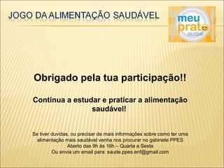 Obrigado pela tua participação!! 
Continua a estudar e praticar a alimentação 
saudável! 
Se tiver duvidas, ou precisar de mais informações sobre como ter uma 
alimentação mais saudável venha nos procurar no gabinete PPES 
Aberto das 9h ás 16h – Quarta a Sexta 
Ou envia um email para: saude.ppes.enf@gmail.com 
 