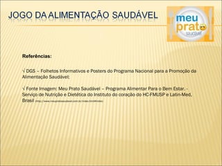 Referências: 
√ DGS – Folhetos Informativos e Posters do Programa Nacional para a Promoção da 
Alimentação Saudável; 
√ Fonte Imagem: Meu Prato Saudável – Programa Alimentar Para o Bem Estar. - 
Serviço de Nutrição e Dietética do Instituto do coração do HC-FMUSP e Latin-Med, 
Brasil (http://www.meupratosaudavel.com.br/index.html#index) 
