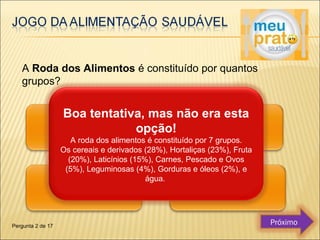 A Roda dos Alimentos é constituído por quantos 
grupos? 
Boa tentativa, mas não era esta 
opção! 
A roda dos alimentos é constituído por 7 grupos. 
Os cereais e derivados (28%), Hortaliças (23%), Fruta 
(20%), Laticínios (15%), Carnes, Pescado e Ovos 
(5%), Leguminosas (4%), Gorduras e óleos (2%), e 
água. 
Pergunta 2 de 17 Próximo 
 