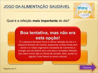 Qual é a refeição mais importante do dia? 
Boa tentativa, mas não era 
esta opção! 
É o pequeno-almoço! Entre a última refeição do dia e o 
pequeno-almoço de manhã, passamos muitas horas sem 
comer e o nosso organismo necessita de nutrientes e 
energia que só obterá com uma boa e completa refeição. 
Que deve incluir pão ou flocos de cereais, leite, queijo ou 
iogurte, fruta fresca ou sumo natural. 
Pergunta 3 de 17 Próximo 
 