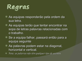 As equipas responderão pela ordem da sua letra.  As equipas terão que tentar encontrar na sopa de letras palavras relacionadas com o trabalho.  Se a equipa falhar, passará então para a equipa seguinte As palavras podem estar na diagonal, horizontal e vertical. Nota: as palavras não têm qualquer tipo de acentos.  