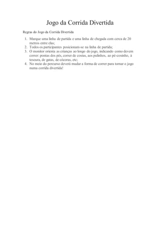 Jogo da Corrida Divertida
Regras do Jogo da Corrida Divertida
1. Marque uma linha de partida e uma linha de chegada com cerca de 20
metros entre elas;
2. Todos os participantes posicionam-se na linha de partida;
3. O monitor orienta as crianças ao longo do jogo, indicando como devem
correr: pontas dos pés, correr de costas, aos pulinhos, ao pé-coxinho, à
tesoura, de gatas, de cócoras, etc;
4. No meio do percurso deverá mudar a forma de correr para tornar o jogo
numa corrida divertida!
 