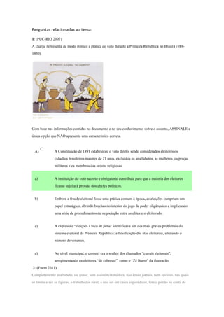 Perguntas relacionadas ao tema:
1: (PUC-RIO 2007)
A charge representa de modo irônico a prática do voto durante a Primeira República no Brasil (1889-
1930).
Com base nas informações contidas no documento e no seu conhecimento sobre o assunto, ASSINALE a
única opção que NÃO apresenta uma característica correta.
A) A Constituição de 1891 estabeleceu o voto direto, sendo considerados eleitores os
cidadãos brasileiros maiores de 21 anos, excluídos os analfabetos, as mulheres, os praças
militares e os membros das ordens religiosas.
a) A instituição do voto secreto e obrigatório contribuía para que a maioria dos eleitores
ficasse sujeita à pressão dos chefes políticos.
b) Embora a fraude eleitoral fosse uma prática comum à época, as eleições cumpriam um
papel estratégico, abrindo brechas no interior do jogo de poder oligárquico e implicando
uma série de procedimentos de negociação entre as elites e o eleitorado.
c) A expressão “eleições a bico de pena” identificava um dos mais graves problemas do
sistema eleitoral da Primeira República: a falsificação das atas eleitorais, alterando o
número de votantes.
d) No nível municipal, o coronel era o senhor dos chamados “currais eleitorais”,
arregimentando os eleitores “de cabresto”, como o “Zé Burro” da ilustração.
2: (Enem 2011)
Completamente analfabeto, ou quase, sem assistência médica, não lendo jornais, nem revistas, nas quais
se limita a ver as figuras, o trabalhador rural, a não ser em casos esporádicos, tem o patrão na conta de
 