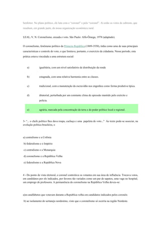 benfeitor. No plano político, ele luta com o “coronel” e pelo “coronel”. Aí estão os votos de cabresto, que
resultam, em grande parte, da nossa organização econômica rural.
LEAL, V. N. Coronelismo, enxada e voto. São Paulo: Alfa-Ômega, 1978 (adaptado).
O coronelismo, fenômeno político da Primeira República (1889-1930), tinha como uma de suas principais
características o controle do voto, o que limitava, portanto, o exercício da cidadania. Nesse período, esta
prática estava vinculada a uma estrutura social:
a) igualitária, com um nível satisfatório de distribuição da renda
b) estagnada, com uma relativa harmonia entre as classes.
c) tradicional, com a manutenção da escravidão nos engenhos como forma produtiva típica.
d) ditatorial, perturbada por um constante clima de opressão mantido pelo exército e
polícia.
e) agrária, marcada pela concentração da terra e do poder político local e regional.
3- “... o chefe político lhes dava roupa, cachaça e uma papeleta de voto..." Ao texto pode-se associar, na
evolução política brasileira, o
a) centralismo e a Colônia
b) federalismo e o Império
c) centralismo e a Monarquia
d) coronelismo e a República Velha
e) federalismo e a República Nova
4 - Do ponto de vista eleitoral, o coronel controlava os votantes em sua área de influência. Trocava votos,
em candidatos por ele indicados, por favores tão variados como um par de sapatos, uma vaga no hospital,
um emprego de professora. A permanência do coronelismo na República Velha deveu-se:
a)os analfabetos que votavam durante a Republica velha em candidatos indicados pelos coronéis
b) ao isolamento do sertanejo nordestino, visto que o coronelismo só ocorria na região Nordeste.
 