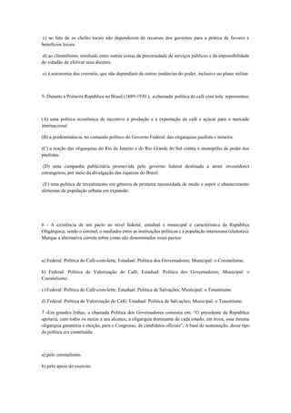 c) ao fato de os chefes locais não dependerem de recursos dos governos para a prática de favores e
benefícios locais.
d) ao clientelismo, resultado entre outras coisas da precariedade de serviços públicos e da impossibilidade
do cidadão de efetivar seus direitos.
e) à autonomia dos coronéis, que não dependiam de outras instâncias do poder, inclusive no plano militar.
5- Durante a Primeira República no Brasil (1889-1930 ), a chamada politica do café com leite representou:
(A) uma política econômica de incentivo à produção e à exportação de café e açúcar para o mercado
internacional
(B) a predominância, no comando político do Governo Federal, das oligarquias paulista e mineira.
(C) a reação das oligarquias do Rio de Janeiro e do Rio Grande do Sul contra o monopólio de poder dos
paulistas.
(D) uma campanha publicitária promovida pelo governo federal destinada a atrair investidores
estrangeiros, por meio da divulgação das riquezas do Brasil.
(E) uma política de investimento em gêneros de primeira necessidade de modo a suprir o abastecimento
alimentar da população urbana em expansão.
6 - A existência de um pacto ao nível federal, estadual e municipal é característica da República
Oligárquica; sendo o coronel, o mediador entre as instituições políticas e a população interiorana (eleitores).
Marque a alternativa correta sobre como são denominados esses pactos:
a) Federal: Política do Café-com-leite; Estadual: Política dos Governadores; Municipal: o Coronelismo.
b) Federal: Política de Valorização do Café; Estadual: Política dos Governadores; Municipal: o
Coronelismo.
c) Federal: Política do Café-com-leite; Estadual: Política de Salvações; Municipal: o Tenentismo.
d) Federal: Política de Valorização do Café; Estadual: Política de Salvações; Municipal: o Tenentismo.
7 -Em grandes linhas, a chamada Política dos Governadores consistia em: “O presidente da República
apoiaria, com todos os meios a seu alcance, a oligarquia dominante de cada estado; em troca, essa mesma
oligarquia garantiria a eleição, para o Congresso, de candidatos oficiais”. A base de sustentação, desse tipo
de política era constituída:
a) pelo coronelismo.
b) pelo apoio do exercito
 