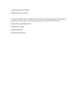 c) pela ampliação do voto feminino
d) pela política do café-com-leite
8- A primeira república que se estendeu de 1889 a 1930 teve como hegemonia política dois estados da
federação que até deu origem ao termo de política do café-com-leite. Que estados eram estes?
a) Rio de Janeiro e Rio Grande do Sul
b) Mato Grosso e Goiás
c) Bahia e Pernambuco
d) São Paulo e Minas Gerais
 