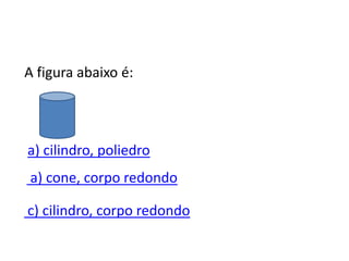 A figura abaixo é:
a) cilindro, poliedro
c) cilindro, corpo redondo
a) cone, corpo redondo
 