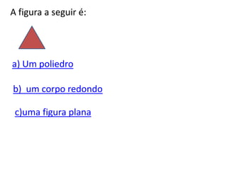 A figura a seguir é:
c)uma figura plana
b) um corpo redondo
a) Um poliedro
 