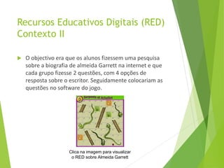 Recursos Educativos Digitais (RED)
Contexto II
 O objectivo era que os alunos fizessem uma pesquisa
sobre a biografia de almeida Garrett na internet e que
cada grupo fizesse 2 questões, com 4 opções de
resposta sobre o escritor. Seguidamente colocariam as
questões no software do jogo.
Clica na imagem para visualizar
o RED sobre Almeida Garrett
 