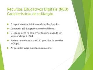 Recursos Educativos Digitais (RED)
Caracteristicas de utilização
 O jogo é simples, intuitivo e de fácil utilização.
 Comporta até 4 jogadores em simultâneo.
 O jogo começa na casa nº1 e termina quando um
jogador chega à nº64.
 Podem ser colocadas até 250 questões de escolha
múltipla.
 As questões surgem de forma aleatória.
 