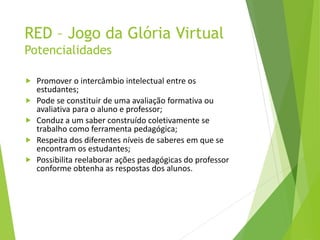 RED – Jogo da Glória Virtual
Potencialidades
 Promover o intercâmbio intelectual entre os
estudantes;
 Pode se constituir de uma avaliação formativa ou
avaliativa para o aluno e professor;
 Conduz a um saber construído coletivamente se
trabalho como ferramenta pedagógica;
 Respeita dos diferentes níveis de saberes em que se
encontram os estudantes;
 Possibilita reelaborar ações pedagógicas do professor
conforme obtenha as respostas dos alunos.
 