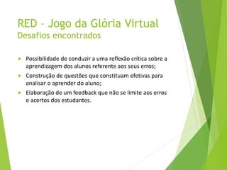 RED – Jogo da Glória Virtual
Desafios encontrados
 Possibilidade de conduzir a uma reflexão crítica sobre a
aprendizagem dos alunos referente aos seus erros;
 Construção de questões que constituam efetivas para
analisar o aprender do aluno;
 Elaboração de um feedback que não se limite aos erros
e acertos dos estudantes.
 