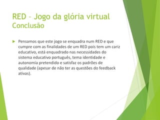 RED – Jogo da glória virtual
Conclusão
 Pensamos que este jogo se enquadra num RED e que
cumpre com as finalidades de um RED pois tem um cariz
educativo, está enquadrado nas necessidades do
sistema educativo português, tema identidade e
autonomia pretendido e satisfaz os padrões de
qualidade (apesar de não ter as questões do feedback
ativas).
 