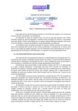 ANAIS
10/16
Figura 9 - Seqüência do jogo da Logística
4.1. INÍCIO
Esta etapa da fase do planejamento destina-se a formação das equipes e aos sorteios da
base de clientes e do produto a ser distribuído.
Na aplicação do Jogo da Logística feito em sala de aula pelo presente autor foram
formadas equipes de quatro integrantes e também foram sorteados 20 clientes e um produto
para cada equipe. Porém, nada impede que as equipes tenham diferentes tamanhos, bem como
a base de clientes e o número de produtos a serem distribuídos seja diferente.
A justificativa para um número elevado de clientes é formar uma base de clientes que
fosse bem espalhada pelo estado de São Paulo, justificando a existência de, ao menos, dois
CD´s, o que exigirá nas etapas seguintes o uso de ferramentas mais sofisticadas para se fazer o
planejamento da localização e da distribuição, em especial o uso da programação linear.
4.2. PLANEJAMENTO DA LOCALIZAÇÃO
Esta etapa da fase do planejamento destina-se a determinação da localização dos CD´s
necessários para atender a demanda semanal da base de clientes. É possível utilizar diferentes
métodos para se determinar a localização dos CD´s, como o método do centro de gravidade (e
suas variações) e o problema da cobertura usando programação linear binária.
O método do cento de gravidade é usado quando o número de CD´s a ser determinado
já é dado, restando determinar a localização que estes CD´s deverão ser instalados. O
problema da cobertura é indicado quando o número de CD´s também deverá ser determinado,
em geral, como função do nível de serviço, por exemplo: quantos CD´s e onde deverão ser
instalados de modo que nenhum cliente fique distante mais de 300 km (ou 3 horas) de um
centro de distribuição?
As informações essenciais para se determinar a localização dos CD´s são extraídas da
disposição geográfica dos clientes (retirada das coordenadas cartesianas do tabuleiro) e da
demanda semanal de cada cliente. Não há, ainda, um custo fixo de instalação nem custos de
operação dos CD´s, bem como se considera custos de transportes homogêneos para todo do
estado de São Paulo.
Na aplicação do jogo feita em sala de aula optou-se pelo método do múltiplo centro de
gravidade e fixou-se em dois o número de CD´s. Os CD´s deverão estar localizados em
cidades contidas no tabuleiro, mesmo que o método retorne um ponto no mapa que,
sabidamente, existe uma cidade mas que não pertence ao jogo.
Neste caso, as equipes deverão analisar e decidir pelas cidades próximas do resultado
dado pelo método e decidir por uma cidade que esteja no tabuleiro. É o que aconteceu na
aplicação feita em sala de aula pelo presente autor, onde o resultado fornecido para o CD 2
indica uma cidade não contida no tabuleiro, um ponto entre as cidades de Sorocaba, Campinas
e Jundiaí, exigindo que seja feita uma análise das cidades num raio de 50 km (ou mais) do
ponto inicial para se escolher a cidade sede do CD, tal como ilustra a figura 10 a seguir.
 