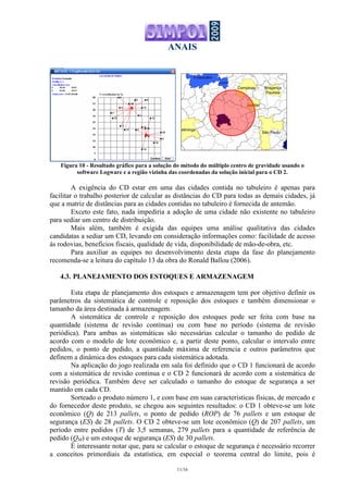 ANAIS
11/16
Figura 10 - Resultado gráfico para a solução do método do múltiplo centro de gravidade usando o
software Logware e a região vizinha das coordenadas da solução inicial para o CD 2.
A exigência do CD estar em uma das cidades contida no tabuleiro é apenas para
facilitar o trabalho posterior de calcular as distâncias do CD para todas as demais cidades, já
que a matriz de distâncias para as cidades contidas no tabuleiro é fornecida de antemão.
Exceto este fato, nada impediria a adoção de uma cidade não existente no tabuleiro
para sediar um centro de distribuição.
Mais além, também é exigida das equipes uma análise qualitativa das cidades
candidatas a sediar um CD, levando em consideração informações como: facilidade de acesso
ás rodovias, benefícios fiscais, qualidade de vida, disponibilidade de mão-de-obra, etc.
Para auxiliar as equipes no desenvolvimento desta etapa da fase do planejamento
recomenda-se a leitura do capítulo 13 da obra do Ronald Ballou (2006).
4.3. PLANEJAMENTO DOS ESTOQUES E ARMAZENAGEM
Esta etapa de planejamento dos estoques e armazenagem tem por objetivo definir os
parâmetros da sistemática de controle e reposição dos estoques e também dimensionar o
tamanho da área destinada à armazenagem.
A sistemática de controle e reposição dos estoques pode ser feita com base na
quantidade (sistema de revisão contínua) ou com base no período (sistema de revisão
periódica). Para ambas as sistemáticas são necessárias calcular o tamanho do pedido de
acordo com o modelo de lote econômico e, a partir deste ponto, calcular o intervalo entre
pedidos, o ponto de pedido, a quantidade máxima de referencia e outros parâmetros que
definem a dinâmica dos estoques para cada sistemática adotada.
Na aplicação do jogo realizada em sala foi definido que o CD 1 funcionará de acordo
com a sistemática de revisão continua e o CD 2 funcionará de acordo com a sistemática de
revisão periódica. Também deve ser calculado o tamanho do estoque de segurança a ser
mantido em cada CD.
Sorteado o produto número 1, e com base em suas características físicas, de mercado e
do fornecedor deste produto, se chegou aos seguintes resultados: o CD 1 obteve-se um lote
econômico (Q) de 213 pallets, o ponto de pedido (ROP) de 76 pallets e um estoque de
segurança (ES) de 28 pallets. O CD 2 obteve-se um lote econômico (Q) de 207 pallets, um
período entre pedidos (T) de 3,5 semanas, 279 pallets para a quantidade de referência de
pedido (QM) e um estoque de segurança (ES) de 30 pallets.
É interessante notar que, para se calcular o estoque de segurança é necessário recorrer
a conceitos primordiais da estatística, em especial o teorema central do limite, pois é
 