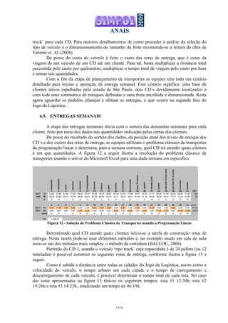 ANAIS
13/16
truck’ para cada CD. Para maiores detalhamentos de como proceder à análise da seleção do
tipo de veículo e o dimensionamento do tamanho da frota recomenda-se a leitura da obra de
Valente et. AL (2008).
De posse do custo do veículo é feito o custo das rotas de entrega, que é custo da
viagem de um veículo de um CD até um cliente. Para tal, basta multiplicar a distancia total
percorrida pelo custo por quilometro, multiplicar o tempo total de viagem pelo custo por hora
e somar tais quantidades.
Com o fim da etapa de planejamento de transportes as equipes têm todo um cenário
detalhado para iniciar a operação de entrega semanal. Este cenário significa: uma base de
clientes ativos espalhadas pelo estado de São Paulo, dois CD´s devidamente localizados e
com toda uma sistemática de estoques definidas e uma frota escolhida e dimensionada. Resta
agora aguardar os pedidos, planejar e efetuar as entregas, o que ocorre na segunda fase do
Jogo da Logística.
4.5. ENTREGAS SEMANAIS
A etapa das entregas semanais inicia com o sorteio das demandas semanais para cada
cliente, feito por meio dos dados nas quantidades indicadas pelas cartas dos clientes.
De posse do resultado do sorteio dos dados, da posição atual dos níveis de estoque dos
CD´s e dos custos das rotas de entrega, as equipes utilizam o problema clássico de transportes
da programação linear e determina, para a semana corrente, qual CD irá atender quais clientes
e em que quantidades. A figura 12 a seguir ilustra a resolução do problema clássico de
transportes usando o solver do Microsoft Excel para uma dada semana em específico.
araçatuba
araraquara
assis
barretos
botucatu
caraguatatuba
dracena
franca
jales
limeira
ourinhos
piracicaba
pres.Prudente
registro
ribeirãopreto
santos
sãojoãodaboavista
sãojosédoriopreto
sorocaba
taubaté
3 4 5 7 9 12 15 17 21 24 27 28 29 30 31 33 35 38 40 41 EST
CD 1 13 37,64 27,68 47,49 27,00 46,52 87,81 57,48 45,76 38,81 45,09 51,87 47,60 57,47 92,74 31,14 80,06 51,49 20,63 68,26 81,62 100
CD2 40 78,25 50,98 63,74 74,18 38,59 50,01 97,49 69,93 95,74 32,11 52,33 32,51 81,05 51,18 58,42 38,38 42,57 77,73 13,44 43,82 80
d 5 11 1 6 4 5 6 2 4 8 6 6 1 4 10 11 5 9 13 10
3 4 5 7 9 12 15 17 21 24 27 28 29 30 31 33 35 38 40 41 soma
CD 1 13 5,00 11,00 1,00 6,00 0,00 0,00 6,00 2,00 4,00 0,00 6,00 0,00 1,00 0,00 10,00 0,00 0,00 9,00 0,00 0,00 61,00
CD 2 40 0,00 0,00 0,00 0,00 4,00 5,00 0,00 0,00 0,00 8,00 0,00 6,00 0,00 4,00 0,00 11,00 5,00 0,00 13,00 10,00 66,00
soma 5 11 1 6 4 5 6 2 4 8 6 6 1 4 10 11 5 9 13 10
CT 4.468,67
Figura 12 - Solução do Problema Clássico de Transportes usando a Programação Linear
Determinado qual CD atende quais clientes inicia-se a tarefa de construção rotas de
entrega. Nesta tarefa pode-se usar diferentes métodos e, no exemplo usado em sala de aula
usou-se um dos métodos mais simples: o método da varredura (BALLOU, 2006)
Partindo do CD 1, usando o veículo ‘tipo truck’ cuja capacidade é de 24 pallets (ou 12
toneladas) é possível construir as seguintes rotas de entrega, conforme ilustra a figura 13 a
seguir.
Como é sabida a distância entre todas as cidades do Jogo da Logística, assim como a
velocidade do veículo, o tempo urbano em cada cidade e o tempo de carregamento e
descarregamento de cada veículo, é possível determinar o tempo total de cada rota. No caso
das rotas apresentadas na figura 13 têm-se os seguintes tempos: rota #1 12:30h, rota #2
19:26h e rota #3 14:23h., totalizando um tempo de 46:19h.
 