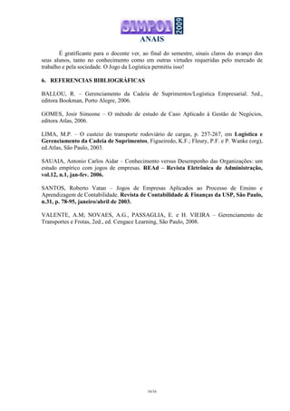 ANAIS
16/16
É gratificante para o docente ver, ao final do semestre, sinais claros do avanço dos
seus alunos, tanto no conhecimento como em outras virtudes requeridas pelo mercado de
trabalho e pela sociedade. O Jogo da Logística permitiu isso!
6. REFERENCIAS BIBLIOGRÁFICAS
BALLOU, R. – Gerenciamento da Cadeia de Suprimentos/Logística Empresarial. 5ed.,
editora Bookman, Porto Alegre, 2006.
GOMES, Josir Simeone – O método de estudo de Caso Aplicado à Gestão de Negócios,
editora Atlas, 2006.
LIMA, M.P. – O custeio do transporte rodoviário de cargas, p. 257-267, em Logística e
Gerenciamento da Cadeia de Suprimentos, Figueiredo, K.F.; Fleury, P.F. e P. Wanke (org),
ed.Atlas, São Paulo, 2003.
SAUAIA, Antonio Carlos Aidar – Conhecimento versus Desempenho das Organizações: um
estudo empírico com jogos de empresas. REAd – Revista Eletrônica de Administração,
vol.12, n.1, jan-fev. 2006.
SANTOS, Roberto Vatan – Jogos de Empresas Aplicados ao Processo de Ensino e
Aprendizagem de Contabilidade. Revista de Contabilidade & Finanças da USP, São Paulo,
n.31, p. 78-95, janeiro/abril de 2003.
VALENTE, A.M; NOVAES, A.G., PASSAGLIA, E. e H. VIEIRA – Gerenciamento de
Transportes e Frotas, 2ed., ed. Cengace Learning, São Paulo, 2008.
 