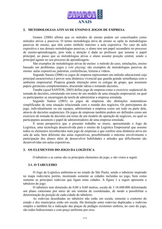 ANAIS
2/16
2. METODOLOGIAS ATIVAS DE ENSINO E JOGOS DE EMPRESA
Gomes (2006) afirma que os métodos de ensino podem ser conceituados como
métodos ativos e passivos. O termo metodologia ativa de ensino se opõe às metodologias
passivas de ensino, que têm como símbolo máximo a aula expositiva. No caso da aula
expositiva e nas demais metodologias passivas, o aluno tem um papel secundário no processo
de ensino-aprendizagem, pois toda a atenção é dada ao professor que assume o papel
principal, ao passo que as metodologias ativas o aluno assume posição central, sendo o
principal agente no seu processo de aprendizagem.
São exemplos de metodologias ativas de ensino: o método do caso, simulações, ensino
baseado em problemas, jogos e role playing; são exemplos de metodologias passivas de
ensino: aulas expositivas, palestras, conferências, leituras e vídeos.
Segundo Sauaia (2006) os jogos de empresa representam um método educacional cuja
principal característica é prover uma dinâmica vivencial que guarda grande semelhança com o
ambiente empresarial. Propicia grande interação entre os colegas de grupo, que assumem
papeis gerenciais complementares, discutindo idéias e tomando decisões.
Tanabe (apud SANTOS, 2003) define jogo de empresa como o exercício seqüencial de
tomada de decisões, estruturado em torno de um modelo de uma situação empresarial, na qual
os participantes se encarregam da tarefa de administrar a empresa simulada.
Segundo Santos (2003) os jogos de empresas são abstrações matemáticas
simplificadas de uma situação relacionada com o mundo dos negócios. Os participantes do
jogo, individualmente ou em equipes, administram a empresa como um todo ou parte dela,
através de decisões seqüenciais. Os jogos de empresas também podem ser definidos como um
exercício de tomada de decisões em torno de um modelo de operação de negócios, no qual os
participantes assumem o papel de administradores de uma empresa simulada.
É nesta perspectiva que o presente trabalho se insere, apresentando o Jogo da
Logística, uma tecnologia desenvolvida para o ensino da Logística Empresarial que assume
todos os elementos reconhecidos num jogo de empresas e que confere uma dinâmica ativa em
sala de aula, bem diferente das aulas expositivas, possibilitando o máximo envolvimento e
participação dos alunos além de desenvolver habilidades e atitudes que dificilmente são
desenvolvidas em aulas expositivas.
3. OS ELEMENTOS DO JOGO DA LOGÍSTICA
O tabuleiro e as cartas são os principais elementos do jogo, e são vistos a seguir.
3.1. O TABULEIRO
O Jogo da Logística ambienta-se no estado de São Paulo, sendo o tabuleiro inspirado
no mapa rodoviário porém, mostrando somente as cidades incluídas no jogo, bem como
somente as principais rodovias que ligam estas cidades. A figura 1 a seguir apresenta o
tabuleiro do jogo.
O tabuleiro tem dimensão de 0,80 x 0,60 metros, escala de 1:16.600.000 delimitando
um plano cartesiano por meio de um sistema de coordenadas, de modo a possibilitar a
determinação da posição de cada cidade do tabuleiro.
As rodovias desenhadas no tabuleiro não estão em escala, somente o contorno do
estado e dos municípios estão em escala. Há distinção entre rodovias duplicadas e rodovias
simples e também há a indicação das praças de pedágio existentes embora, no caso do jogo,
são todos bidirecionais e com preço uniforme por eixo.
 