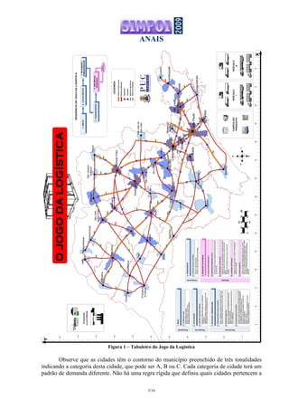 ANAIS
3/16
Figura 1 – Tabuleiro do Jogo da Logística
Observe que as cidades têm o contorno do município preenchido de três tonalidades
indicando a categoria desta cidade, que pode ser A, B ou C. Cada categoria de cidade terá um
padrão de demanda diferente. Não há uma regra rígida que definiu quais cidades pertencem a
1.INÍCIO
SorteiodaBasedeClientes;
SorteiodoProdutoedosVeículos;
DefiniçãodoNíveldeServiçoprestado.
1.1.ConfiguraçãoInicial
Cruzeiro
Piracicaba
SãoJoãoda
BoaVista
Registro
Assis
Tupã
Adamantina
Dracena
Presidente
Prudente
JalesFernandópolis
Barretos
Caraguatatuba
Jundiaí
Guaratinguetá
Taubaté
SãoJosé
dosCampos
Bragança
Paulista
Sorocaba
Botucatu
Bauru
Lins
Andradina
Jaú
Franca
SãoJoaquim
daBarra
Marília
Votuporanga
Araçatuba
Ourinhos
Itapetininga
Santos
2.LOCALIZAÇÃO
DefiniçãodoMétododesoluçãoparaoproblemade
Localização;
AplicaçãodoMétodoedefiniçãodonúmeroedoslocais
ondeestarãoosCentrosdeDistribuição(CD´s);
2.1.DefiniçãoeAplicaçãodoMétodo
3.ESTOQUES/ARMAZENAGEM
DeterminaraDistribuiçãodeProbabilidadedaDemanda
SemanalparacadaCD;
DefinirotamanhodoEstoquedeSegurançaparaoNívelde
Serviçoestabelecido;
3.2.EstoquedeSegurança
3.1.SistemaRevisãoContínuaePeriódica
DefinirosparâmetrosdoSistemadeRevisãoContínuaedo
SistemadeRevisãoPeriódicaparaosCD´s(Q,Rop,T,Qm);
3.3.DimensionamentodoArmazém
Calcularonúmerodeposiçõesdearmazenagememfunção
dosparâmetrosdosistemadeestoque,danecessidadede
movimentaçãoedatendênciadecrescimento;
Determinaraáreaútildeestocagemeonúmerode
prateleirasnecessárias;
Esboçarumlayout;
Estimaranecessidadedeempilhadeirasedocasde
recebimentoeexpediçãonecessárias;
4.TRANSPORTES
DeterminarquantocadaCDabastecerádademandasemanal
decadacliente;
5.2.Distribuição(ProgramaçãoLinear)
4.1.CustodosVeículosedasRotas
CalcularocustodosVeículos;
Calcularocustodotransporteentreascidades;
5.1.SorteiodaDemandaSemanal
DeterminarasrotasqueabastecerãoosclientesdecadaCD;
Alocarasrotasaosveículosepreveroshoráriosdecada
parada;
Calcularníveldeutilizaçãodosveículoseatrasosnas
entregas;
5.3.RoteirizaçãoeProgramação
5.OPERAÇÃODEENTREGA
Atualizarosníveisdeestoqueeverificaranecessidadede
pedidosdereposição;
5.4.AtualizaçãodosEstoques
Incluirnovodadonoproblema(janeladetempo,custoda
falta,etc.)ouadicionarvariabilidade(pedidourgente,quebra
deveículo,atrasonofornecimento,devolução,etc..);
Voltarparaa1ªETAPAefazernovoSorteiodaDemanda
Semanal;
5.5.EventosAleatórios
51015202530354045505560657075
X
5
10
15
20
25
30
35
40
45
50
55
Y
Avaré
Itapeva
Eventos
aleatórios
SãoJosé
doRioPreto
Catanduva
Limeira
Araraquara
SãoCarlos
Campinas
SãoPaulo
RioClaro
RibeirãoPreto
N
S
LO
SP348
SP330
SP330
SP330
SP340
SP065
BR116
BR116
SP075
SP280
SP300
SP280
SP300
BR381
BR153
SP310
SP310
SP330
SP334
SP333
SP425
SP320
SP461
SP463
SP099
SP125
SP055
SP150
SP160
BR116
SP255SP215
SP255
SP294
SP326
SP345
SP321
SP225
SP225
SP327
SP327
SP270
SP294
SP425
SP563
SP541
SP333
SP304
SP127
SP191
SP147
SP127
SP139
SP270
SP270
SP333
SP127
SP249
SP065
BR381
0255010075
km
01.5364.5
cm
 
