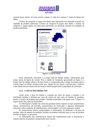 ANAIS
5/16
semanal deste cliente, tal como mostra a figura 2, onde há o número 3 acima da figura dos
dados.
Clientes da categoria A jogam três dados para determinar sua demanda semanal em
unidades de produto paletizado. Clientes da categoria B jogam dois dados e clientes da
categoria C jogam apenas um dado para determinar sua demanda semanal em unidades de
produto paletizado.
Figura 2 - Carta de Cliente
Outra informação necessária é o tempo total de tráfego urbano, representado pelo
tempo acima da figura do veículo. Para a cidade de Campinas, apresentada na figura 2, o
tempo total de tráfego urbano é de duas horas, e compreende todo o tempo necessário para o
veículo entrar na cidade, transitar pelas ruas, chegar até seu cliente e retornar para a rodovia.
Cada cidade tem um tempo total de transito urbano proporcional a população do município.
3.2.2. CARTAS DOS PRODUTOS
Assim como a base de clientes é sorteada por meio de cartas, o produto a ser
distribuído também é definido por meio de sorteio de uma carta do baralho de produtos,
porém, o número de produtos que compõe o baralho de produtos é de apenas seis. A figura 3 a
seguir ilustra uma carta de um produto.
As informações contidas nas cartas dos produtos dizem respeito as suas características
físicas, características de mercado, características do fornecedor e algumas informações
adicionais sobre condições de empilhamento, armazenagem e nível de segurança exigido.
As características físicas compreendem as informações da dimensão e do peso do
produto, além do número de unidades contidas no produto unitizado (que no caso do produto
exibido na figura 3 é um pallet).
As informações das características físicas são fundamentais para se determinar o
número máximo de produtos transportados num veículo.
 