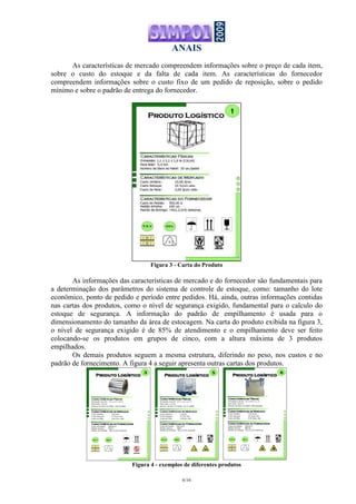 ANAIS
6/16
As características de mercado compreendem informações sobre o preço de cada item,
sobre o custo do estoque e da falta de cada item. As características do fornecedor
compreendem informações sobre o custo fixo de um pedido de reposição, sobre o pedido
mínimo e sobre o padrão de entrega do fornecedor.
Figura 3 - Carta do Produto
As informações das características de mercado e do fornecedor são fundamentais para
a determinação dos parâmetros do sistema de controle de estoque, como: tamanho do lote
econômico, ponto de pedido e período entre pedidos. Há, ainda, outras informações contidas
nas cartas dos produtos, como o nível de segurança exigido, fundamental para o calculo do
estoque de segurança. A informação do padrão de empilhamento é usada para o
dimensionamento do tamanho da área de estocagem. Na carta do produto exibida na figura 3,
o nível de segurança exigido é de 85% de atendimento e o empilhamento deve ser feito
colocando-se os produtos em grupos de cinco, com a altura máxima de 3 produtos
empilhados.
Os demais produtos seguem a mesma estrutura, diferindo no peso, nos custos e no
padrão de fornecimento. A figura 4 a seguir apresenta outras cartas dos produtos.
Características FísicasCaracterísticas FísicasCaracterísticas FísicasCaracterísticas Físicas
Produto LogísticoProduto LogísticoProduto LogísticoProduto Logístico
Dimensão (CxLxA): 1,2 x 1,0 x 1,0 m
Peso total: 2,0 ton
Número de Itens no Pallet: 250 m/pallet
3
Características de MercadoCaracterísticas de MercadoCaracterísticas de MercadoCaracterísticas de Mercado
Custo Unitário: 5,00 $/m
Custo Estoque: 15 %/m-ano
Custo da Falta: 0,60 $/m-mês
Características do FornecedorCaracterísticas do FornecedorCaracterísticas do FornecedorCaracterísticas do Fornecedor
Custo de Pedido: 300,00 $
Pedido mínimo: 250 m
Padrão de Entrega: ~N(1,4;0,6) semanas
5 X 1 90%
Características FísicasCaracterísticas FísicasCaracterísticas FísicasCaracterísticas Físicas
Produto LogísticoProduto LogísticoProduto LogísticoProduto Logístico
Dimensão (CxLxA): 1,0 x 0,8 x 1,1 m
Peso total: 0,8 ton
Número de Itens no Pallet: 800 kg/pallet
6
Características de MercadoCaracterísticas de MercadoCaracterísticas de MercadoCaracterísticas de Mercado
Custo Unitário: 1,50 $/kg
Custo Estoque: 18 %/kg-ano
Custo da Falta: 0,40 $/kg-mês
Características do FornecedorCaracterísticas do FornecedorCaracterísticas do FornecedorCaracterísticas do Fornecedor
Custo de Pedido: 300,00 $
Pedido mínimo: 800 kg
Padrão de Entrega: ~N(1,2;0,6) semanas
5 X 2 91%
Características FísicasCaracterísticas FísicasCaracterísticas FísicasCaracterísticas Físicas
Produto LogísticoProduto LogísticoProduto LogísticoProduto Logístico
Dimensão (CxLxA): 1,0 x 1,0 x 1,2 m
Peso total: 1,2 ton
Número de Itens no Pallet: 10 un./pallet
5
Características de MercadoCaracterísticas de MercadoCaracterísticas de MercadoCaracterísticas de Mercado
Custo Unitário: 3,00 $/l
Custo Estoque: 30 %/l-ano
Custo da Falta: 2,00 $/l-mês
Características do FornecedorCaracterísticas do FornecedorCaracterísticas do FornecedorCaracterísticas do Fornecedor
Custo de Pedido: 500,00 $
Pedido mínimo: 1000 l
Padrão de Entrega: ~N(1,2;0,4) semanas
5 X 2 82%
Figura 4 - exemplos de diferentes produtos
 