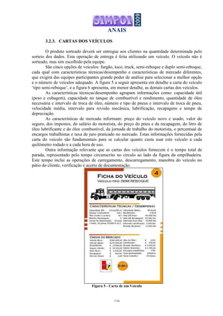 ANAIS
7/16
3.2.3. CARTAS DOS VEÍCULOS
O produto sorteado deverá ser entregue aos clientes na quantidade determinada pelo
sorteio dos dados. Esta operação de entrega é feita utilizando um veículo. O veículo não é
sorteado, mas sim escolhido pela equipe.
São cinco opções de veículos: furgão, toco, truck, semi-reboque e duplo semi-reboque,
cada qual com características técnicas/desempenho e características de mercado diferentes,
que exigirá das equipes participantes grande poder de análise para selecionar a melhor opção
e o número de veículos adequado. A figura 5 a seguir apresenta em detalhe a carta do veículo
‘tipo semi-reboque’, e a figura 6 apresenta, em menor detalhe, as demais cartas dos veículos.
As características técnicas/desempenho agrupam informações como: capacidade útil
(peso e cubagem), capacidade no tanque de combustível e rendimento, quantidade de óleo
necessária e intervalo de troca de óleo, número e tipo de pneus e intervalo de troca de pneu,
velocidade média, intervalo para revisão mecânica, lubrificação, recapagens e tempo de
depreciação.
As características de mercado informam: preço do veículo novo e usado, valor do
seguro, dos impostos, do salário do motorista, do preço do pneu e da recapagem, do litro de
óleo lubrificante e do óleo combustível, da jornada de trabalho do motorista, o percentual de
encargos trabalhistas e taxa de juro praticado no mercado. Estas informações fornecidas pela
carta do veículo são fundamentais para se calcular quanto custa usar este veículo a cada
quilômetro rodado e a cada hora de uso.
Outra informação relevante que as cartas dos veículos fornecem é o tempo total de
parada, representado pelo tempo circunscrito no círculo ao lado da figura da empilhadeira.
Este tempo inclui as operações de carregamento, descarregamento, manobra do veículo no
pátio do cliente, verificação e acerto de documentação.
Figura 5 - Carta de um Veículo
 