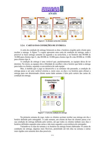 ANAIS
8/16
Veículo tipo: FURGÃOVeículo tipo: FURGÃOVeículo tipo: FURGÃOVeículo tipo: FURGÃO
Características Técnicas / DesempenhoCaracterísticas Técnicas / DesempenhoCaracterísticas Técnicas / DesempenhoCaracterísticas Técnicas / Desempenho
Ficha do Veículo
Capacidade útil: 3 ton/13 m3
Tanque Combustível: 80 l
Óleo (motor e carter): 10 l
Máximo Recapagens: 2
Tempo de Depreciação: 10 anos
2 eixos, 4 pneus 195/70 R 15
Velocidade Média: 120 Km/h
Rendimento: 5 Km/l
Vida útil Pneu: 80.000 Km
Vida útil Recapagem: 60.000 Km
Intervalo troca óleo: 10.000 Km
Intervalo Lubrificação: 2.000 km
Revisão Mecânica: 15.000 Km
Dados do MercadoDados do MercadoDados do MercadoDados do Mercado
Veículo Novo: $ 98.000,00
Veículo Usado: $ 41.000,00
IPVA/DPVAT: $ 3.000,00
Seguro Veículo: $ 7.500,00
Pneu Novo: $ 420,00
Recapagem: $ 180,00
Litro de Diesel: $ 1,80
Litro do Óleo : $ 6,90
Lubrificação: $ 150,00
Revisão Mecânica: $ 1.100,00
Salário Motorista: $ 850,00
Encargos trabalhistas: 75%
Taxa oportunidade: 12%/ano
Horas trabalho: 40 h/sem
0:10 h
1
Veículo tipo: TOCOVeículo tipo: TOCOVeículo tipo: TOCOVeículo tipo: TOCO
Ficha do Veículo
0:20 h
2
Características Técnicas / DesempenhoCaracterísticas Técnicas / DesempenhoCaracterísticas Técnicas / DesempenhoCaracterísticas Técnicas / Desempenho
Capacidade útil: 8 ton/22 m3
Tanque Combustível: 150 l
Óleo (motor e carter): 18 l
Máximo Recapagens: 2
Tempo de Depreciação: 10 anos
2 eixos, 6 pneus 205/75 R 17,5
Velocidade Média: 110 Km/h
Rendimento: 4 Km/l
Vida útil Pneu: 80.000 Km
Vida útil Recapagem: 60.000 Km
Intervalo troca óleo: 10.000 Km
Intervalo Lubrificação: 2.000 km
Revisão Mecânica: 15.000 Km
Dados do MercadoDados do MercadoDados do MercadoDados do Mercado
Veículo Novo: $160.000,00
Veículo Usado: $ 70.000,00
IPVA/DPVAT: $ 6.000,00
Seguro Veículo: $ 10.500,00
Pneu Novo: $ 950,00
Recapagem: $ 350,00
Litro de Diesel: $ 1,80
Litro do Óleo : $ 6,90
Lubrificação: $ 250,00
Revisão Mecânica: $ 2.100,00
Salário Motorista: $ 950,00
Encargos trabalhistas: 75%
Taxa oportunidade: 12%/ano
Horas trabalho: 40 h/sem
Veículo tipo: DUPLO SEMI REBOQUEVeículo tipo: DUPLO SEMI REBOQUEVeículo tipo: DUPLO SEMI REBOQUEVeículo tipo: DUPLO SEMI REBOQUE
Ficha do Veículo
0:50 h
5
Características Técnicas / DesempenhoCaracterísticas Técnicas / DesempenhoCaracterísticas Técnicas / DesempenhoCaracterísticas Técnicas / Desempenho
Capacidade útil: 45 ton/100 m3
Tanque Combustível: 500 l
Óleo (motor e carter): 45 l
Máximo Recapagens: 2
Tempo de Depreciação: 10 anos
7 eixos, 26 pneus 295/80 R 22,5
Velocidade Média: 80 Km/h
Rendimento: 2,3 Km/l
Vida útil Pneu: 80.000 Km
Vida útil Recapagem: 60.000 Km
Intervalo troca óleo: 10.000 Km
Intervalo Lubrificação: 2.000 km
Revisão Mecânica: 15.000 Km
Dados do MercadoDados do MercadoDados do MercadoDados do Mercado
Veículo Novo: $470.000,00
Veículo Usado: $230.000,00
IPVA/DPVAT: $ 15.000,00
Seguro Veículo: $ 20.500,00
Pneu Novo: $ 1.550,00
Recapagem: $ 620,00
Litro de Diesel: $ 1,80
Litro do Óleo : $ 6,90
Lubrificação: $ 550,00
Revisão Mecânica: $ 3.600,00
Salário Motorista: $ 1.550,00
Encargos trabalhistas: 75%
Taxa oportunidade: 12%/ano
Horas trabalho: 40 h/sem
Veículo tipo: TRUCKVeículo tipo: TRUCKVeículo tipo: TRUCKVeículo tipo: TRUCK
Ficha do Veículo
0:30 h
3
Características Técnicas / DesempenhoCaracterísticas Técnicas / DesempenhoCaracterísticas Técnicas / DesempenhoCaracterísticas Técnicas / Desempenho
Capacidade útil: 12 ton/40 m3
Tanque Combustível: 210 l
Óleo (motor e carter): 25 l
Máximo Recapagens: 2
Tempo de Depreciação: 10 anos
3 eixos, 10 pneus 275/80 R 22,5
Velocidade Média: 100 Km/h
Rendimento: 3,5 Km/l
Vida útil Pneu: 80.000 Km
Vida útil Recapagem: 60.000 Km
Intervalo troca óleo: 10.000 Km
Intervalo Lubrificação: 2.000 km
Revisão Mecânica: 15.000 Km
Dados do MercadoDados do MercadoDados do MercadoDados do Mercado
Veículo Novo: $220.000,00
Veículo Usado: $110.000,00
IPVA/DPVAT: $ 9.000,00
Seguro Veículo: $ 14.500,00
Pneu Novo: $ 1.250,00
Recapagem: $ 480,00
Litro de Diesel: $ 1,80
Litro do Óleo : $ 6,90
Lubrificação: $ 350,00
Revisão Mecânica: $ 2.700,00
Salário Motorista: $ 1.100,00
Encargos trabalhistas: 75%
Taxa oportunidade: 12%/ano
Horas trabalho: 40 h/sem
Figura 6 - As demais cartas dos veículos
3.2.4. CARTAS DAS CONDIÇÕES DE ENTREGA
A carta da condição de entrega fornecerá os dias e horários exigidos pelo cliente para
receber a entrega. A figura 7 a seguir apresenta uma carta de condição de entrega, onde é
possível se fazer entrega somente na segunda e na sexta-feira, e no horários das 08:00h às
16:00h para clientes tipo C, das 08:00h às 14:00h para clientes tipo B e das 09:00h às 12:00h
para clientes tipo A.
A condição de entrega é uma variável que, paulatinamente, as equipes deixa de ter
domínio. No início, as equipes têm a liberdade de escolher o dia e horário que farão a entrega
para todos os clientes, segundo a conveniência de cada equipe.
Mas, à medida que o jogo se desenvolve e as semanas vão passando, a condição de
entrega passa a ser uma variável externa e, neste caso, os dias e os horários para efetuar a
entrega para um determinado cliente numa dada semana é feito pelo sorteio das cartas de
condição de entrega.
Figura 7 - Carta da condição de entrega
Na primeira semana do jogo, todos os clientes aceitam receber sua entrega em dia e
horário definido pelo entregador. A cada semana, um cliente da base de clientes passa a ter
sua condição de entrega definida pelo sorteio, até que todos os clientes tenham seus dias e
horários definidos segundo estas cartas e não mais segundo a conveniência do entregador.
Variando-se os dias de semana e os horários de entrega foram elaboradas 16 cartas de
condições de entrega, algumas mais flexíveis, permitindo até três dias na semana e outras
mais rígidas com somente dois dias possíveis.
 