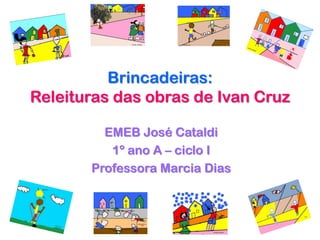 Brincadeiras:
Releituras das obras de Ivan Cruz

         EMEB José Cataldi
          1º ano A – ciclo I
       Professora Marcia Dias
 