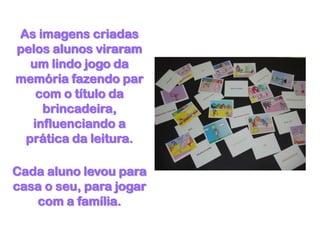As imagens criadas
pelos alunos viraram
  um lindo jogo da
memória fazendo par
   com o título da
    brincadeira,
  influenciando a
 prática da leitura.

Cada aluno levou para
casa o seu, para jogar
   com a família.
 
