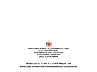 PREFEITURA DO MUNICÍPIO DE SÃO BERNARDO DO CAMPO
                   SECRETARIA DE EDUCAÇÃO
             DEPARTAMENTO DE AÇÕES EDUCACIONAIS
                 SEÇÃO DE ENSINO FUNDAMENTAL
                   EMEB JOSÉ CATALDI


     Professora do 1º ano A – ciclo I: Marcia Dias
Professora do laboratório de informática: Elaine Rocha
 