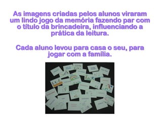 As imagens criadas pelos alunos viraram
um lindo jogo da memória fazendo par com
o título da brincadeira, influenciando a
prática da leitura.
Cada aluno levou para casa o seu, para
jogar com a família.
