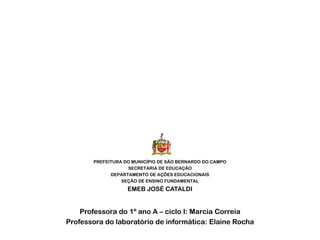 PREFEITURA DO MUNICÍPIO DE SÃO BERNARDO DO CAMPO
SECRETARIA DE EDUCAÇÃO
DEPARTAMENTO DE AÇÕES EDUCACIONAIS
SEÇÃO DE ENSINO FUNDAMENTAL
EMEB JOSÉ CATALDI
Professora do 1º ano A – ciclo I: Marcia Correia
Professora do laboratório de informática: Elaine Rocha