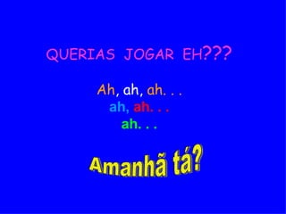 QUERIAS  JOGAR  EH ??? Ah , ah,  ah. . .   ah,   ah. . . ah. . . Amanhã tá? 